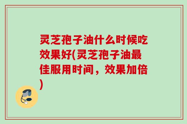灵芝孢子油什么时候吃效果好(灵芝孢子油最佳服用时间，效果加倍)