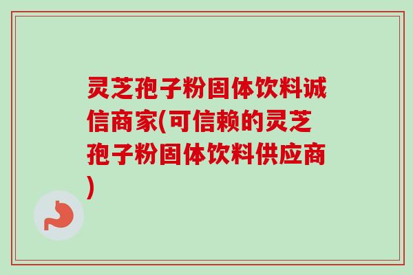 灵芝孢子粉固体饮料诚信商家(可信赖的灵芝孢子粉固体饮料供应商)