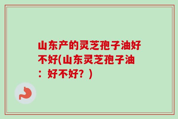 山东产的灵芝孢子油好不好(山东灵芝孢子油：好不好？)