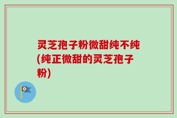 灵芝孢子粉微甜纯不纯(纯正微甜的灵芝孢子粉)