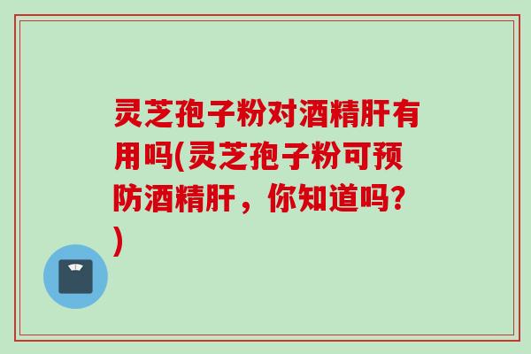 灵芝孢子粉对酒精肝有用吗(灵芝孢子粉可预防酒精肝，你知道吗？)