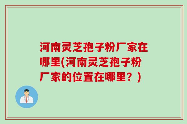 河南灵芝孢子粉厂家在哪里(河南灵芝孢子粉厂家的位置在哪里？)