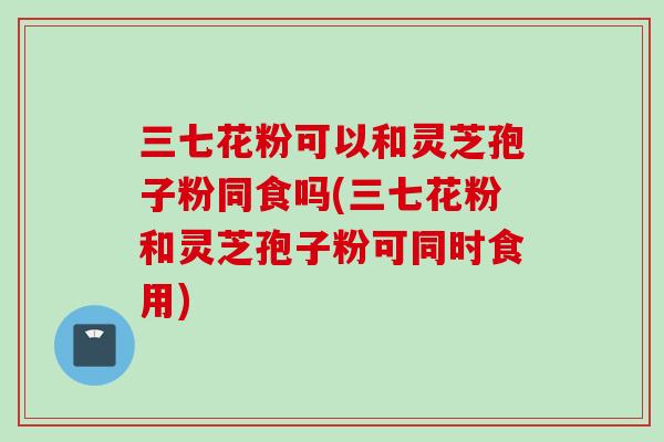 三七花粉可以和灵芝孢子粉同食吗(三七花粉和灵芝孢子粉可同时食用)