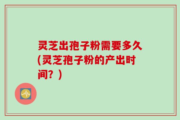 灵芝出孢子粉需要多久(灵芝孢子粉的产出时间？)