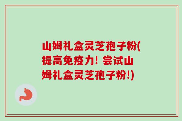 山姆礼盒灵芝孢子粉(提高免疫力! 尝试山姆礼盒灵芝孢子粉!) 山姆礼盒灵芝孢子粉(提高免疫力! 尝试山姆礼盒灵芝孢子粉!)