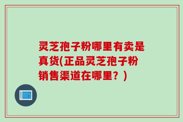 灵芝孢子粉哪里有卖是真货(正品灵芝孢子粉销售渠道在哪里？)