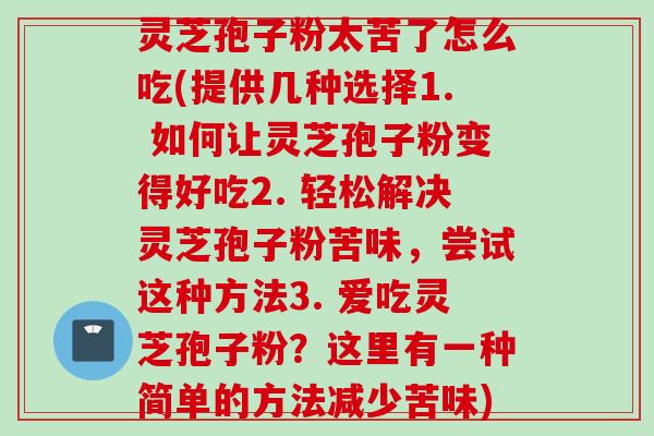 灵芝孢子粉太苦了怎么吃(提供几种选择1. 如何让灵芝孢子粉变得好吃2. 轻松解决灵芝孢子粉苦味,尝试这种方法3. 爱吃灵芝孢子粉?这里有一种简单的方法减少苦味) 灵芝孢子粉太苦了怎么吃(提供几种选择1. 如何让灵芝孢子粉变得好吃2. 轻松解决灵芝孢子粉苦味,尝试这种方法3. 爱吃灵芝孢子粉?这里有一种简单的方法减少苦味)
