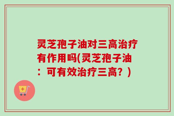 灵芝孢子油对三高治疗有作用吗(灵芝孢子油：可有效治疗三高？)