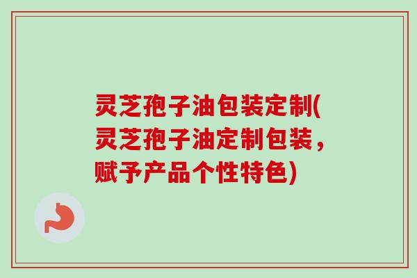 灵芝孢子油包装定制(灵芝孢子油定制包装，赋予产品个性特色)