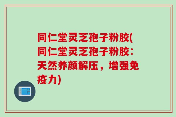 同仁堂灵芝孢子粉胶(同仁堂灵芝孢子粉胶：天然养颜解压，增强免疫力)
