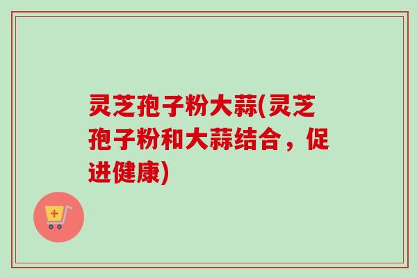 灵芝孢子粉大蒜(灵芝孢子粉和大蒜结合，促进健康)