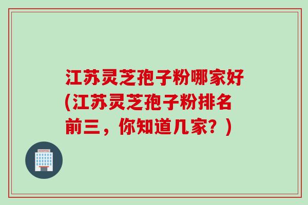 江苏灵芝孢子粉哪家好(江苏灵芝孢子粉排名前三，你知道几家？)