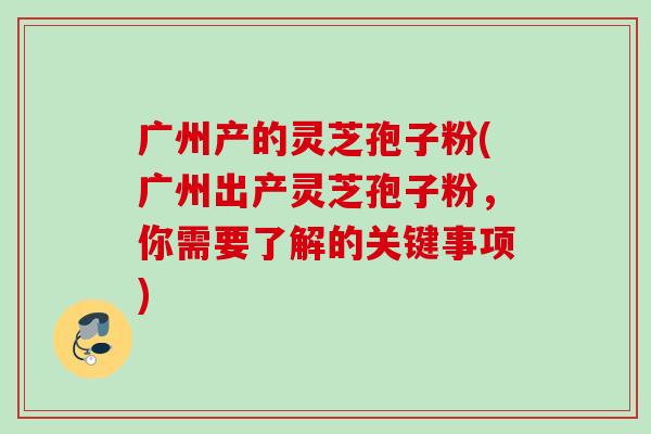 广州产的灵芝孢子粉(广州出产灵芝孢子粉，你需要了解的关键事项)
