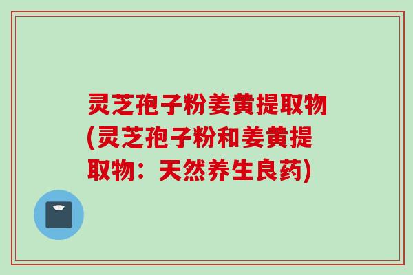 灵芝孢子粉姜黄提取物(灵芝孢子粉和姜黄提取物：天然养生良药)