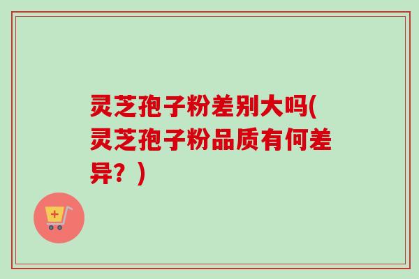 灵芝孢子粉差别大吗(灵芝孢子粉品质有何差异？)