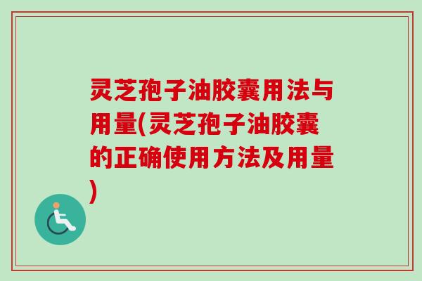 灵芝孢子油胶囊用法与用量(灵芝孢子油胶囊的正确使用方法及用量)