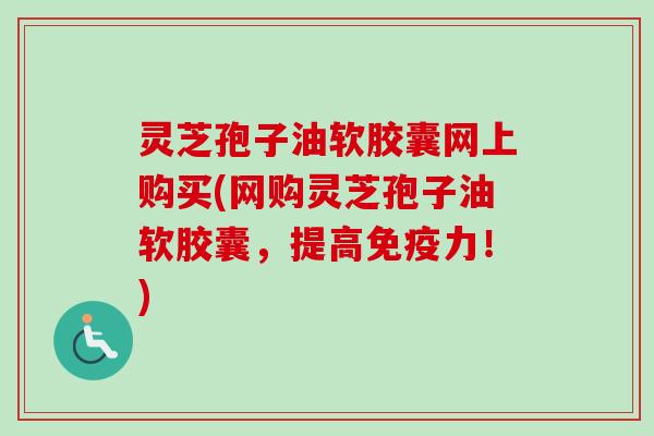 灵芝孢子油软胶囊网上购买(网购灵芝孢子油软胶囊，提高免疫力！)