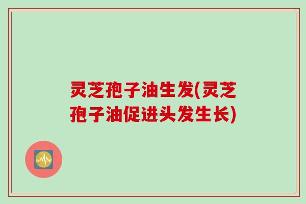 灵芝孢子油生发(灵芝孢子油促进头发生长)