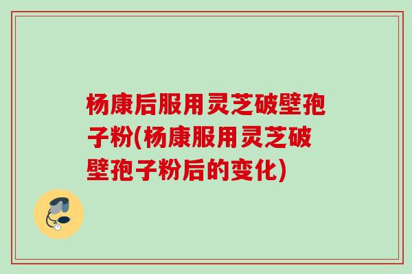 杨康后服用灵芝破壁孢子粉(杨康服用灵芝破壁孢子粉后的变化)