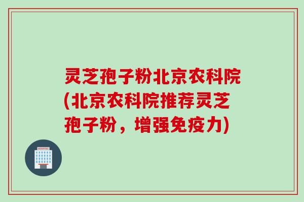 灵芝孢子粉北京农科院(北京农科院推荐灵芝孢子粉，增强免疫力)
