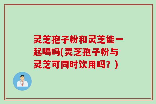 灵芝孢子粉和灵芝能一起喝吗(灵芝孢子粉与灵芝可同时饮用吗？)