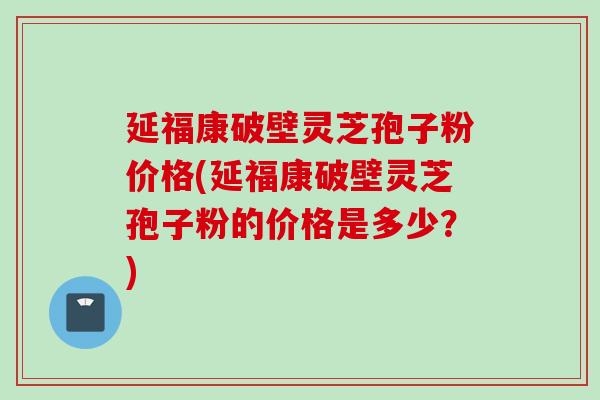 延福康破壁灵芝孢子粉价格(延福康破壁灵芝孢子粉的价格是多少?) 延福康破壁灵芝孢子粉价格(延福康破壁灵芝孢子粉的价格是多少?)