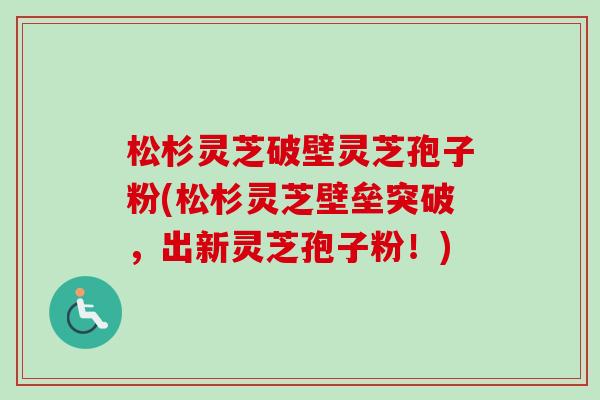 松杉灵芝破壁灵芝孢子粉(松杉灵芝壁垒突破，出新灵芝孢子粉！)