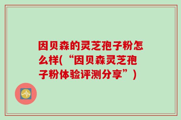 因贝森的灵芝孢子粉怎么样(“因贝森灵芝孢子粉体验评测分享”)