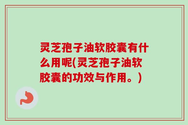 灵芝孢子油软胶囊有什么用呢(灵芝孢子油软胶囊的功效与作用。)