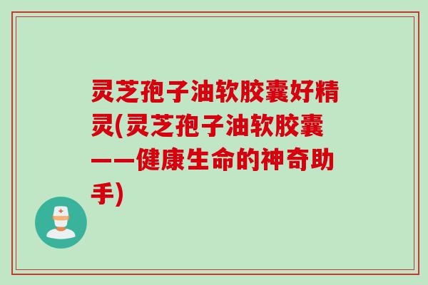 灵芝孢子油软胶囊好精灵(灵芝孢子油软胶囊——健康生命的神奇助手)
