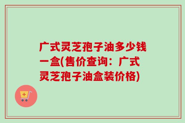 广式灵芝孢子油多少钱一盒(售价查询：广式灵芝孢子油盒装价格)