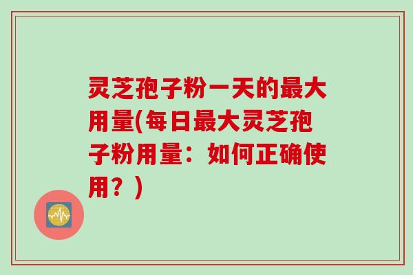 灵芝孢子粉一天的最大用量(每日最大灵芝孢子粉用量：如何正确使用？)