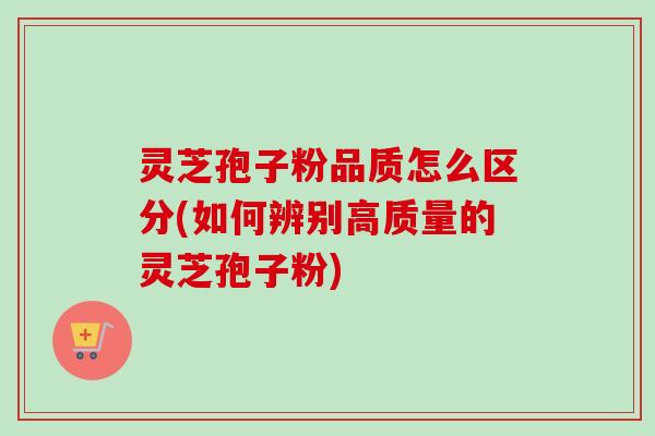 灵芝孢子粉品质怎么区分(如何辨别高质量的灵芝孢子粉)
