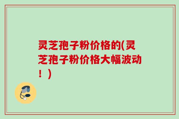 灵芝孢子粉价格的(灵芝孢子粉价格大幅波动！)