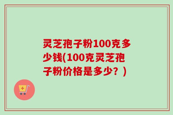 灵芝孢子粉100克多少钱(100克灵芝孢子粉价格是多少？)