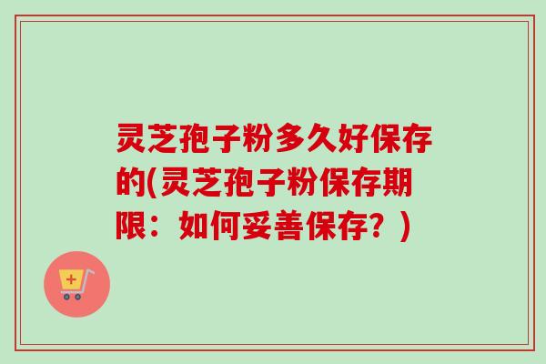 灵芝孢子粉多久好保存的(灵芝孢子粉保存期限：如何妥善保存？)
