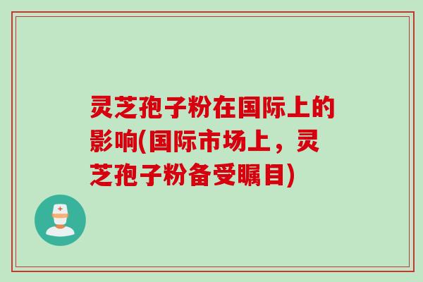 灵芝孢子粉在国际上的影响(国际市场上，灵芝孢子粉备受瞩目)