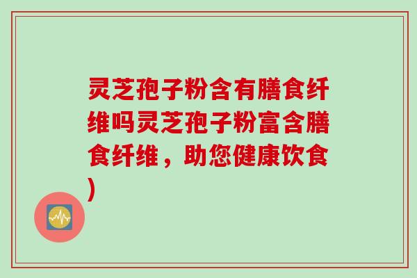 灵芝孢子粉含有膳食纤维吗灵芝孢子粉富含膳食纤维,助您健康饮食) 灵芝孢子粉含有膳食纤维吗灵芝孢子粉富含膳食纤维,助您健康饮食)