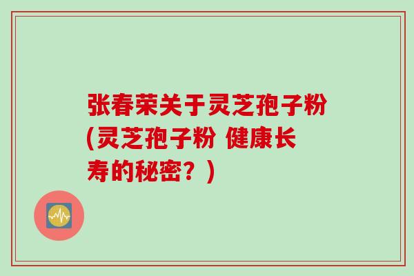 张春荣关于灵芝孢子粉(灵芝孢子粉 健康长寿的秘密？)
