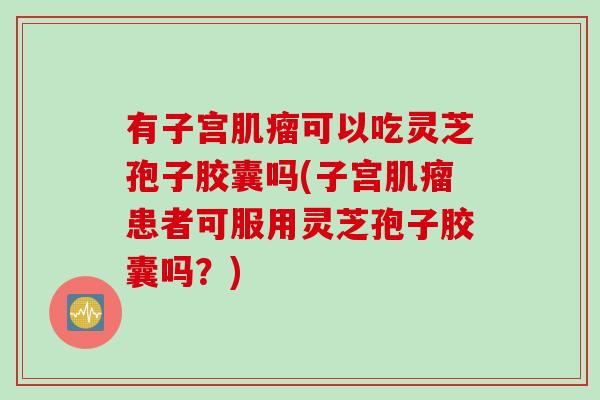 有子宫肌瘤可以吃灵芝孢子胶囊吗(子宫肌瘤患者可服用灵芝孢子胶囊吗？)