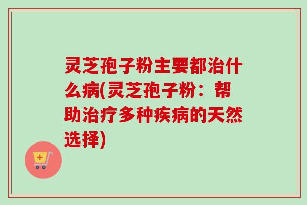 灵芝孢子粉主要都治什么病(灵芝孢子粉：帮助治疗多种疾病的天然选择)