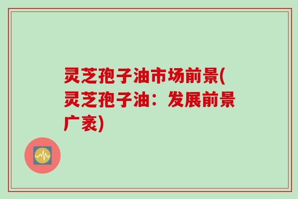 灵芝孢子油市场前景(灵芝孢子油：发展前景广袤)