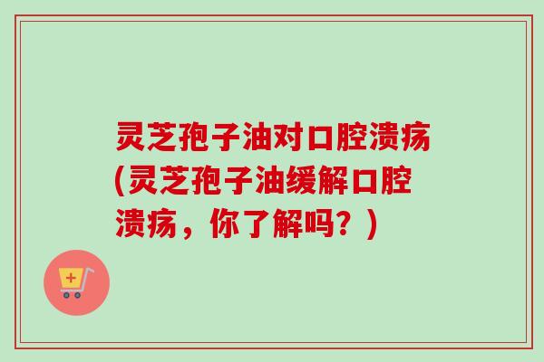 灵芝孢子油对口腔溃疡(灵芝孢子油缓解口腔溃疡，你了解吗？)