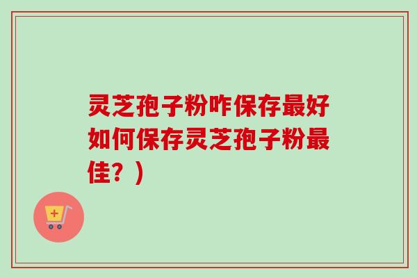 灵芝孢子粉咋保存好如何保存灵芝孢子粉佳?) 灵芝孢子粉咋保存好如何保存灵芝孢子粉佳?)