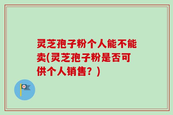 灵芝孢子粉个人能不能卖(灵芝孢子粉是否可供个人销售？)