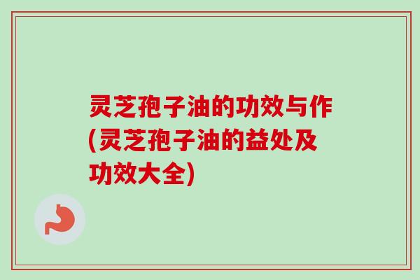 灵芝孢子油的功效与作(灵芝孢子油的益处及功效大全)