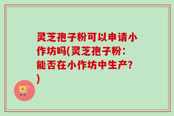 灵芝孢子粉可以申请小作坊吗(灵芝孢子粉：能否在小作坊中生产？)