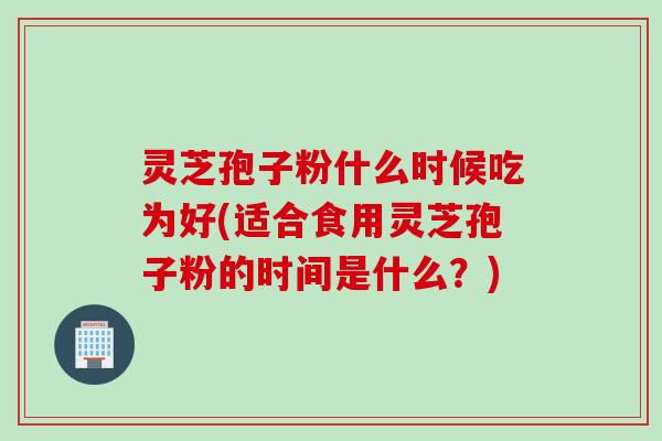 灵芝孢子粉什么时候吃为好(适合食用灵芝孢子粉的时间是什么？)