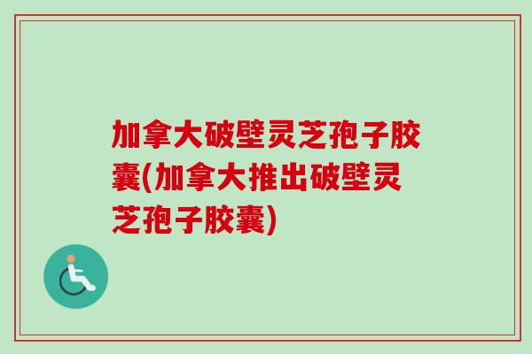 加拿大破壁灵芝孢子胶囊(加拿大推出破壁灵芝孢子胶囊)