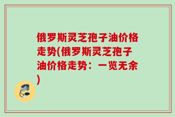 俄罗斯灵芝孢子油价格走势(俄罗斯灵芝孢子油价格走势：一览无余)